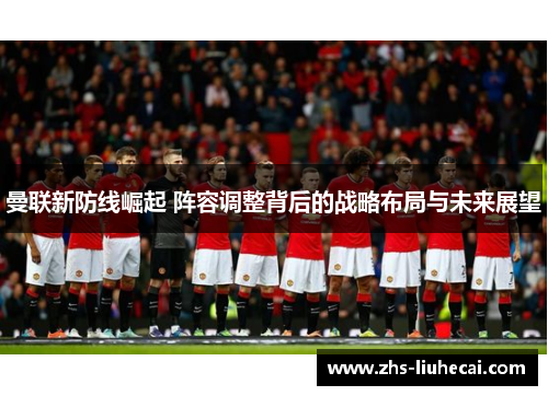 曼联新防线崛起 阵容调整背后的战略布局与未来展望